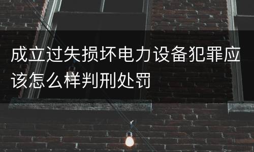 成立过失损坏电力设备犯罪应该怎么样判刑处罚