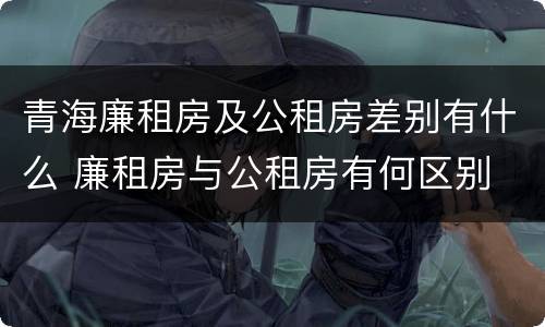 青海廉租房及公租房差别有什么 廉租房与公租房有何区别