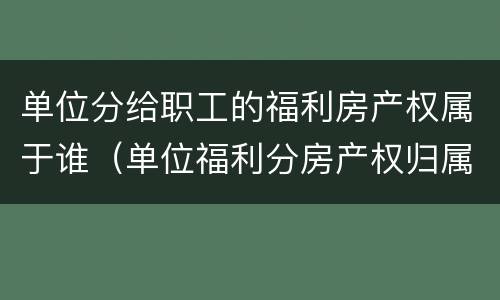 单位分给职工的福利房产权属于谁（单位福利分房产权归属）