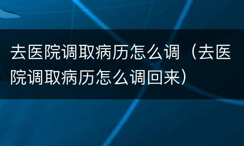 去医院调取病历怎么调（去医院调取病历怎么调回来）