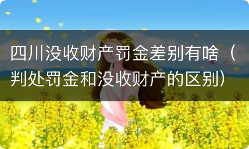 四川没收财产罚金差别有啥(判处罚金和没收财产的区别)