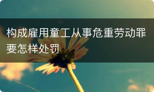 构成雇用童工从事危重劳动罪要怎样处罚