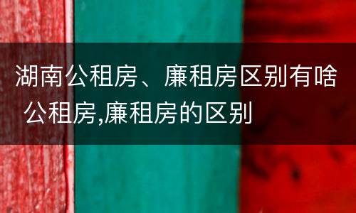 湖南公租房、廉租房区别有啥 公租房,廉租房的区别