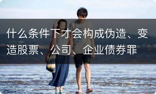什么条件下才会构成伪造、变造股票、公司、企业债券罪