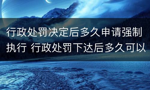 行政处罚决定后多久申请强制执行 行政处罚下达后多久可以申请强制执行