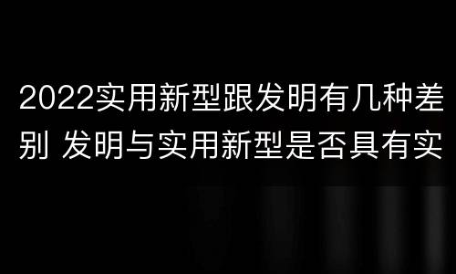 2022实用新型跟发明有几种差别 发明与实用新型是否具有实用性