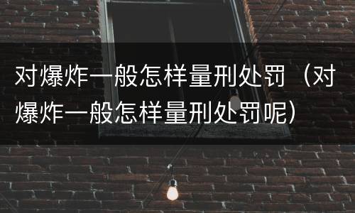 对爆炸一般怎样量刑处罚（对爆炸一般怎样量刑处罚呢）