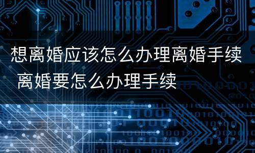 想离婚应该怎么办理离婚手续 离婚要怎么办理手续
