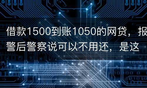 借款1500到账1050的网贷，报警后警察说可以不用还，是这样的嘛