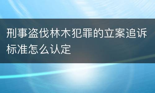 刑事盗伐林木犯罪的立案追诉标准怎么认定