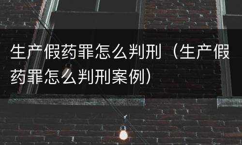 生产假药罪怎么判刑（生产假药罪怎么判刑案例）
