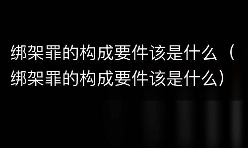 绑架罪的构成要件该是什么（绑架罪的构成要件该是什么）
