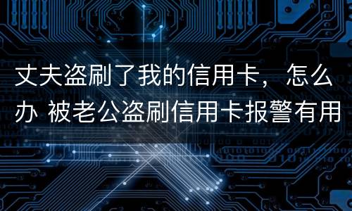 丈夫盗刷了我的信用卡，怎么办 被老公盗刷信用卡报警有用吗