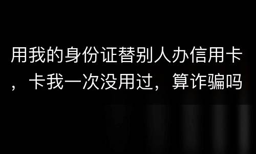 用我的身份证替别人办信用卡，卡我一次没用过，算诈骗吗