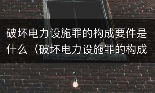 破坏电力设施罪的构成要件是什么（破坏电力设施罪的构成要件是什么呢）