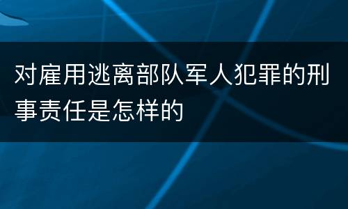 对雇用逃离部队军人犯罪的刑事责任是怎样的