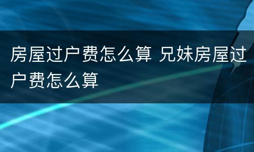房屋过户费怎么算 兄妹房屋过户费怎么算
