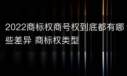 2022商标权商号权到底都有哪些差异 商标权类型