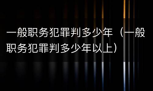 一般职务犯罪判多少年（一般职务犯罪判多少年以上）