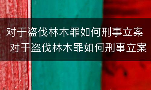对于盗伐林木罪如何刑事立案 对于盗伐林木罪如何刑事立案审理