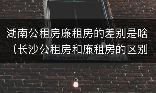 湖南公租房廉租房的差别是啥（长沙公租房和廉租房的区别）