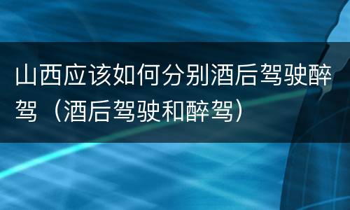 山西应该如何分别酒后驾驶醉驾（酒后驾驶和醉驾）