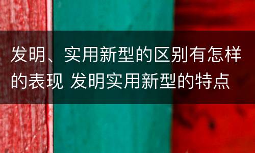 发明、实用新型的区别有怎样的表现 发明实用新型的特点