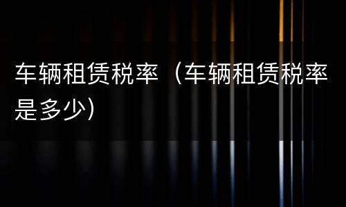 车辆租赁税率（车辆租赁税率是多少）