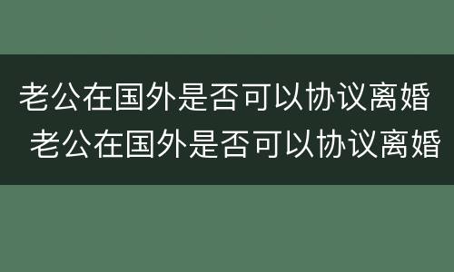 老公在国外是否可以协议离婚 老公在国外是否可以协议离婚呢