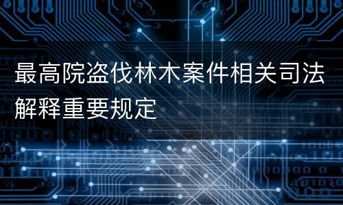 最高院盗伐林木案件相关司法解释重要规定