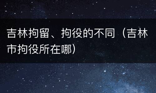 吉林拘留、拘役的不同（吉林市拘役所在哪）