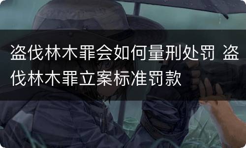 盗伐林木罪会如何量刑处罚 盗伐林木罪立案标准罚款