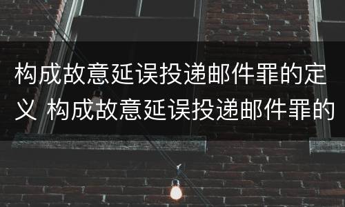 构成故意延误投递邮件罪的定义 构成故意延误投递邮件罪的定义是什么
