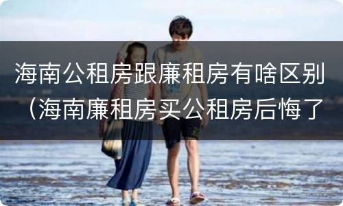 海南公租房跟廉租房有啥区别（海南廉租房买公租房后悔了）