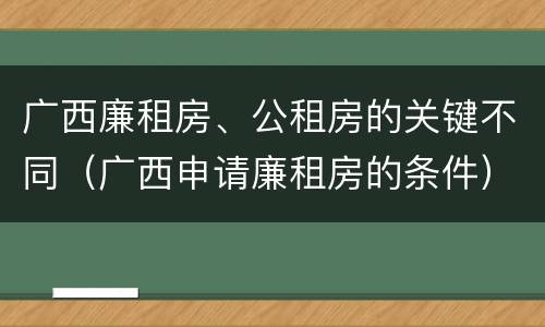 广西廉租房、公租房的关键不同（广西申请廉租房的条件）