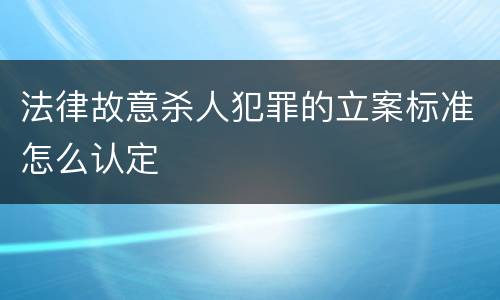 法律故意杀人犯罪的立案标准怎么认定