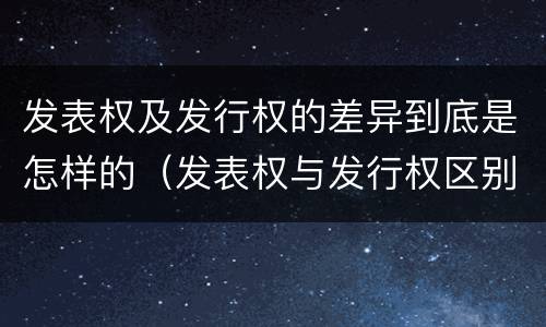 发表权及发行权的差异到底是怎样的（发表权与发行权区别）