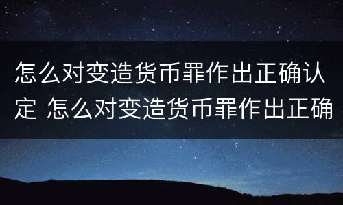 怎么对变造货币罪作出正确认定 怎么对变造货币罪作出正确认定的判决