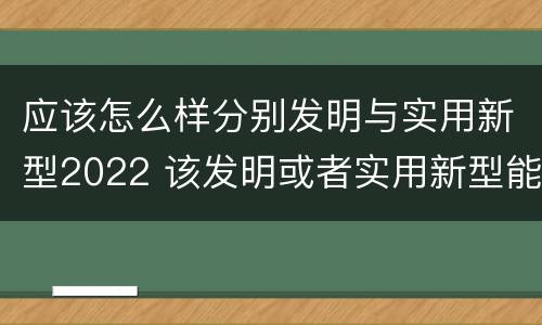 应该怎么样分别发明与实用新型2022 该发明或者实用新型能够制造