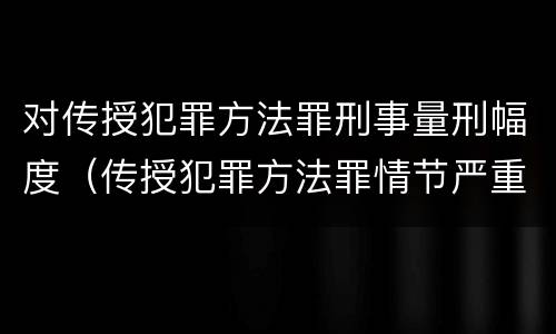 对传授犯罪方法罪刑事量刑幅度（传授犯罪方法罪情节严重的认定）