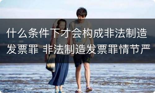 什么条件下才会构成非法制造发票罪 非法制造发票罪情节严重的