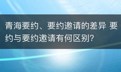 青海要约、要约邀请的差异 要约与要约邀请有何区别?