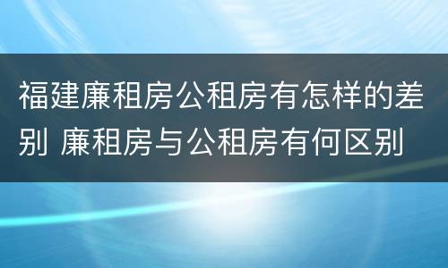 福建廉租房公租房有怎样的差别 廉租房与公租房有何区别