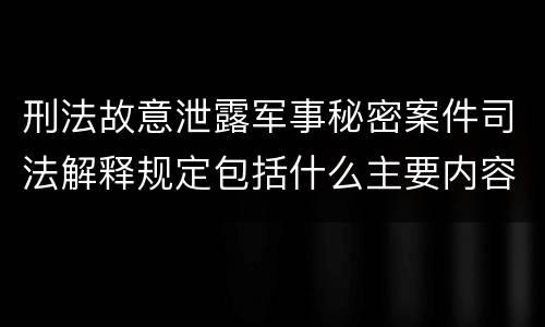 刑法故意泄露军事秘密案件司法解释规定包括什么主要内容