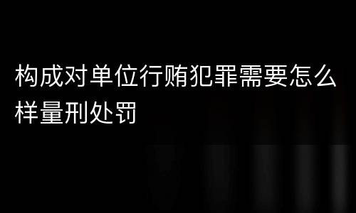 构成对单位行贿犯罪需要怎么样量刑处罚
