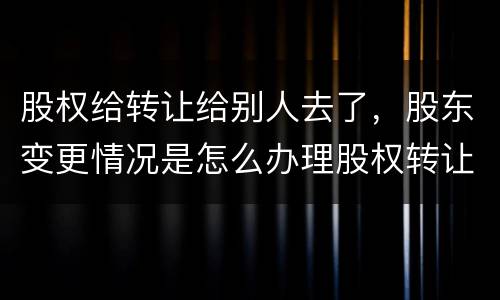 股权给转让给别人去了，股东变更情况是怎么办理股权转让的