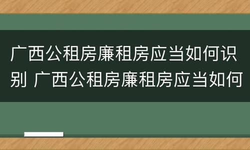 广西公租房廉租房应当如何识别 广西公租房廉租房应当如何识别真假