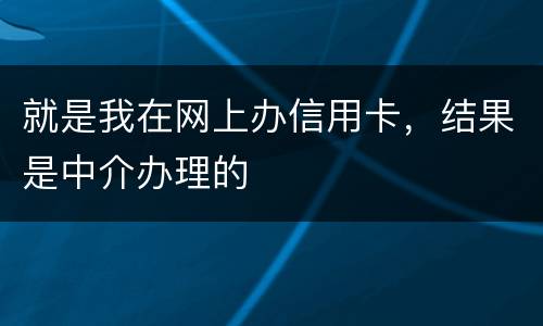 就是我在网上办信用卡，结果是中介办理的