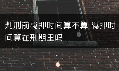 判刑前羁押时间算不算 羁押时间算在刑期里吗