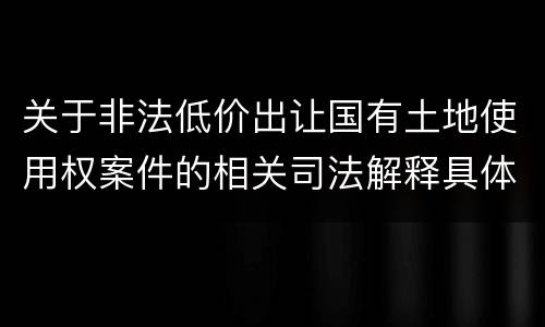 关于非法低价出让国有土地使用权案件的相关司法解释具体有哪些重要规定